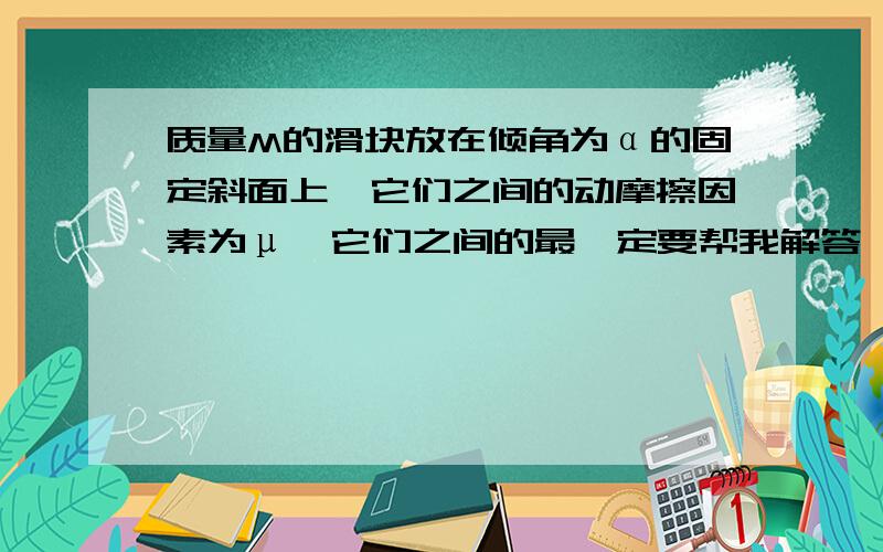 质量M的滑块放在倾角为α的固定斜面上,它们之间的动摩擦因素为μ,它们之间的最一定要帮我解答,拜托啦!