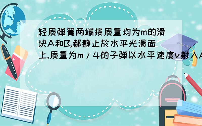 轻质弹簧两端接质量均为m的滑块A和B,都静止於水平光滑面上,质量为m/4的子弹以水平速度v射入A中不再穿出求弹簧的最大弹性势能.滑块B获得的最大动能.