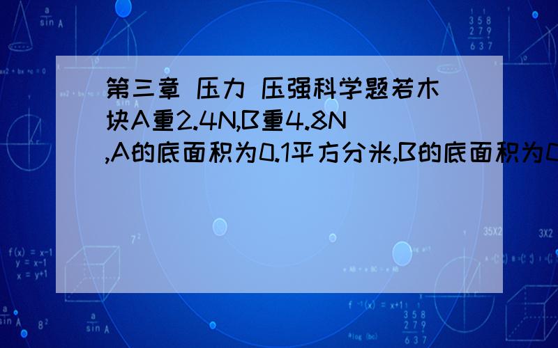 第三章 压力 压强科学题若木块A重2.4N,B重4.8N,A的底面积为0.1平方分米,B的底面积为0.4平方分米,则B对水平地面的压力为多少,压强是多少