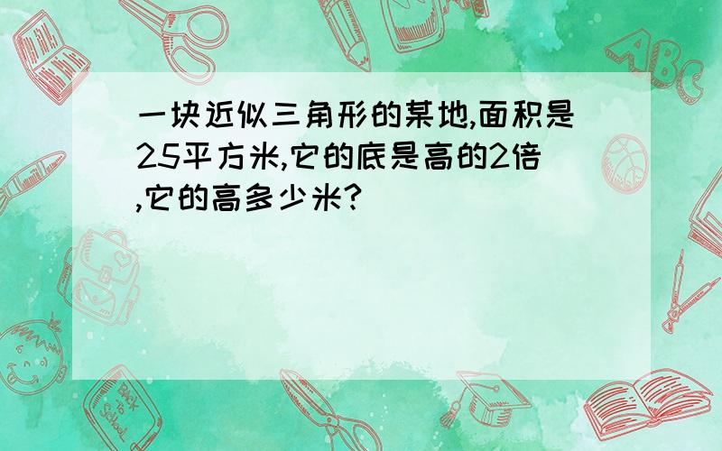 一块近似三角形的某地,面积是25平方米,它的底是高的2倍,它的高多少米?