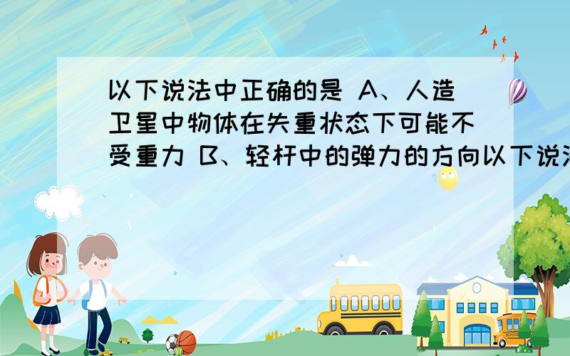 以下说法中正确的是 A、人造卫星中物体在失重状态下可能不受重力 B、轻杆中的弹力的方向以下说法中正确的是A、人造卫星中物体在失重状态下可能不受重力 B、轻杆中的弹力的方向可能不