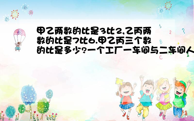 甲乙两数的比是3比2,乙丙两数的比是7比6.甲乙丙三个数的比是多少?一个工厂一车间与二车间人数的比是9比5,二车间与三车间人数的比是4比3,写出三个车间人数的最简整比数~甲乙的比是4比7,