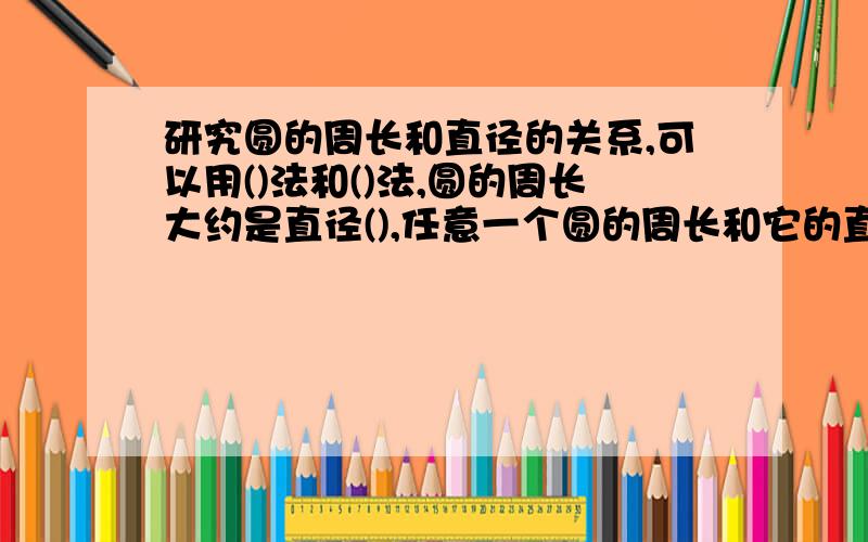 研究圆的周长和直径的关系,可以用()法和()法,圆的周长大约是直径(),任意一个圆的周长和它的直径比值是一个固定的数,这个比值就叫做(),用字母()表示