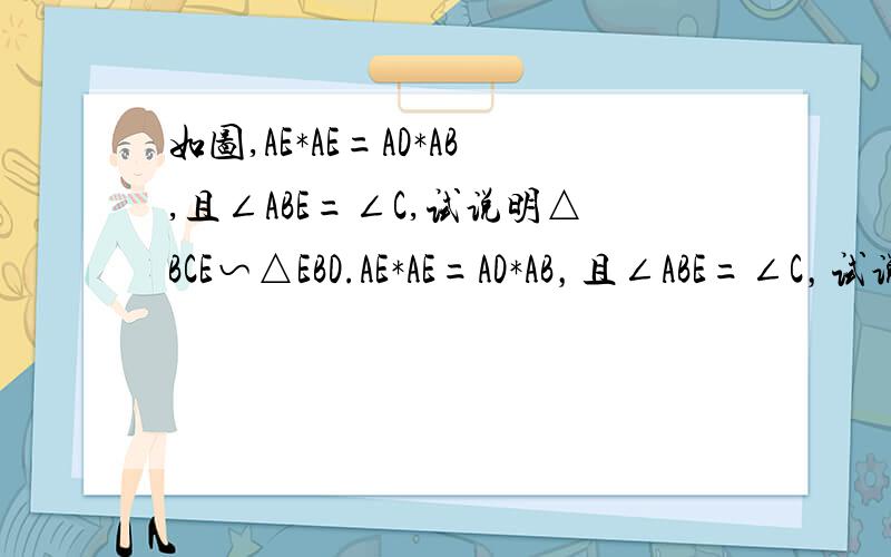 如图,AE*AE=AD*AB,且∠ABE=∠C,试说明△BCE∽△EBD.AE*AE=AD*AB，且∠ABE=∠C，试说明△BCE∽△EBD