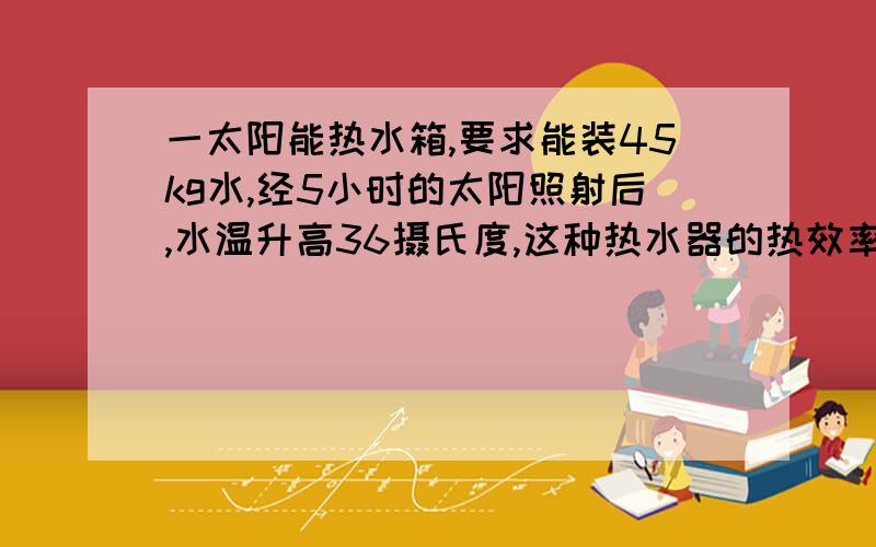 一太阳能热水箱,要求能装45kg水,经5小时的太阳照射后,水温升高36摄氏度,这种热水器的热效率为40%,已知太阳光对地面的辐射热是1260J/sm2,那么热水箱的表面积最少应是多少