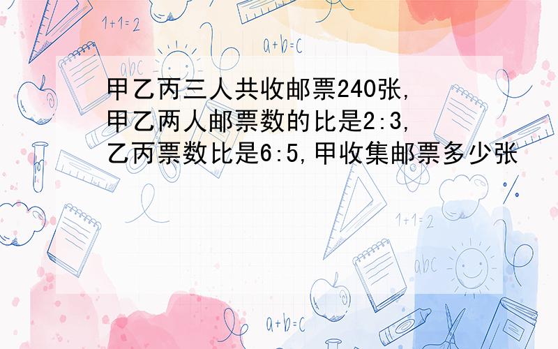 甲乙丙三人共收邮票240张,甲乙两人邮票数的比是2:3,乙丙票数比是6:5,甲收集邮票多少张