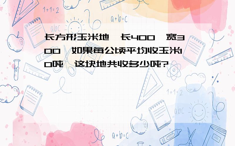 长方形玉米地,长400,宽300,如果每公顷平均收玉米10吨,这块地共收多少吨?