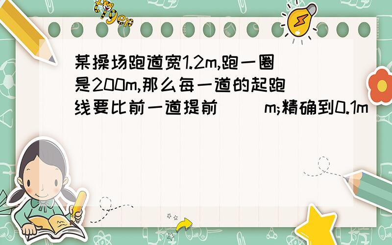 某操场跑道宽1.2m,跑一圈是200m,那么每一道的起跑线要比前一道提前[ ]m;精确到0.1m