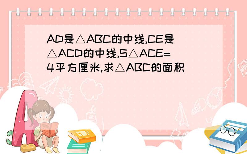AD是△ABC的中线,CE是△ACD的中线,S△ACE=4平方厘米,求△ABC的面积