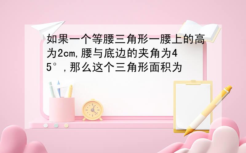 如果一个等腰三角形一腰上的高为2cm,腰与底边的夹角为45°,那么这个三角形面积为