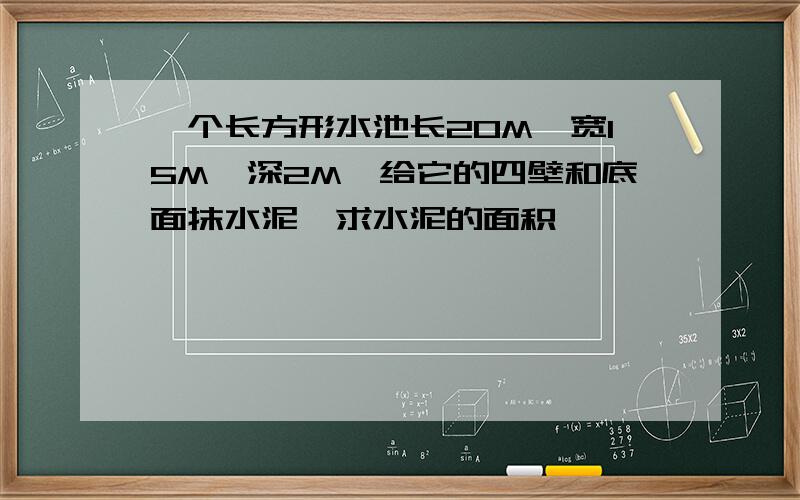 一个长方形水池长20M,宽15M,深2M,给它的四壁和底面抹水泥,求水泥的面积