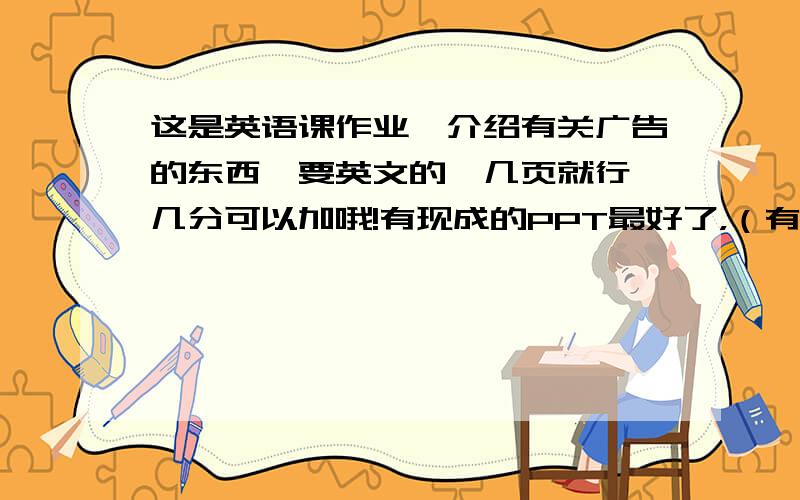 这是英语课作业,介绍有关广告的东西,要英文的,几页就行,几分可以加哦!有现成的PPT最好了，（有满意的加分100）