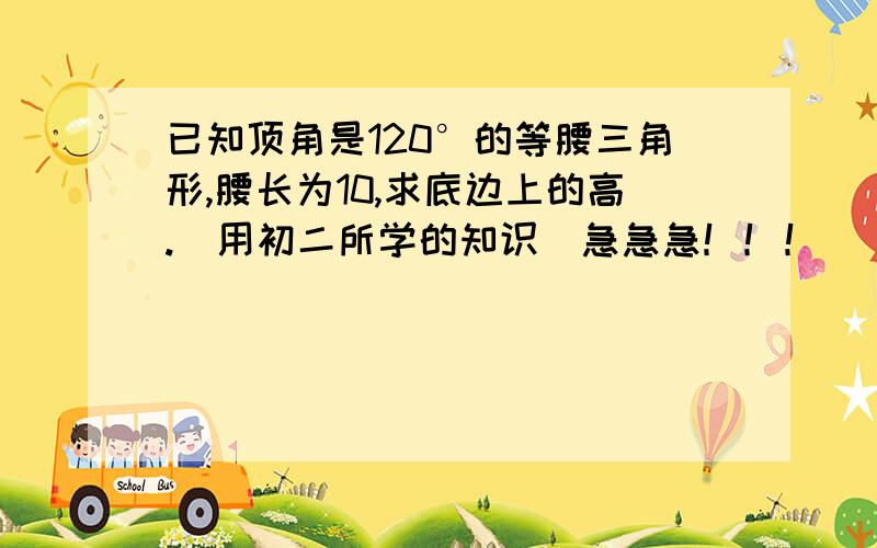 已知顶角是120°的等腰三角形,腰长为10,求底边上的高.（用初二所学的知识）急急急！！！