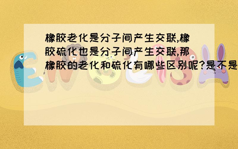 橡胶老化是分子间产生交联,橡胶硫化也是分子间产生交联,那橡胶的老化和硫化有哪些区别呢?是不是老化的交联与硫化的‘交联’不同？