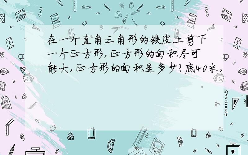 在一个直角三角形的铁皮上剪下一个正方形,正方形的面积尽可能大,正方形的面积是多少?底40米,