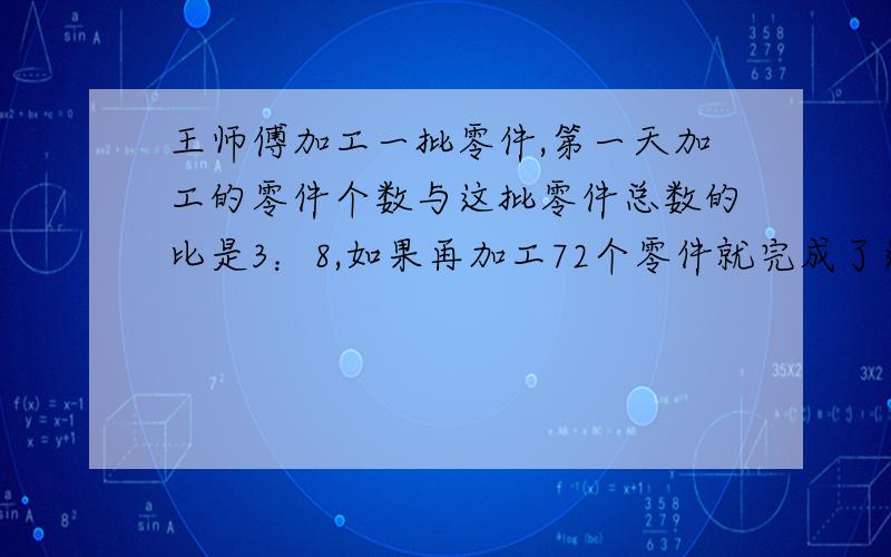 王师傅加工一批零件,第一天加工的零件个数与这批零件总数的比是3：8,如果再加工72个零件就完成了这批零件的60%,这批零件共多少个 有谁懂啊,说下