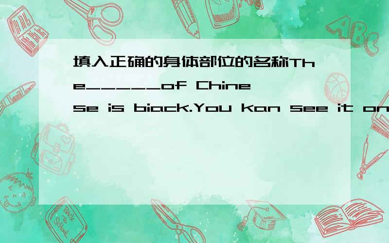 填入正确的身体部位的名称The_____of Chinese is biack.You kan see it oneveryone'sThe_____of Chinese is biack.You kan see it oneveryone's______.