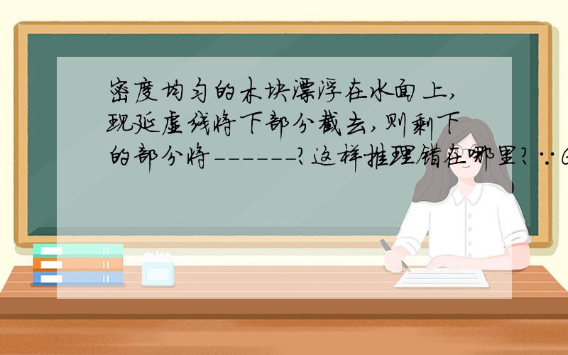 密度均匀的木块漂浮在水面上,现延虚线将下部分截去,则剩下的部分将------?这样推理错在哪里?∵G=F浮,G1（剩下木块的重力）＜G∴G1＜F∴木块将上浮至漂浮.