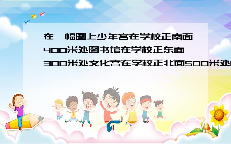 在一幅图上少年宫在学校正南面400米处图书馆在学校正东面300米处文化宫在学校正北面500米处1,确定你所画的图的比例尺为( )要说清楚是怎么得来的!准确点儿啊