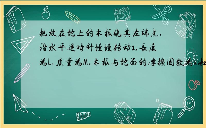 把放在地上的木板绕其左端点,沿水平逆时针慢慢转动a,长度为L,质量为M,木板与地面的摩擦因数为u如图将放在水平地面上的木板绕其左端点,沿水平地面逆时针慢慢转动角α,已知木板均匀,长度