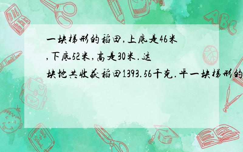 一块梯形的稻田,上底是46米,下底52米,高是30米.这块地共收获稻田1393.56千克.平一块梯形的稻田,上底是46一块梯形的稻田,上底是46米,下底52米,高是30米.这块地共收获稻田1393.56千克.平均每公顷