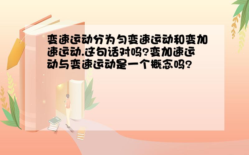 变速运动分为匀变速运动和变加速运动.这句话对吗?变加速运动与变速运动是一个概念吗?