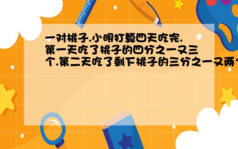 一对桃子.小明打算四天吃完.第一天吃了桃子的四分之一又三个.第二天吃了剩下桃子的三分之一又两个.第三天吃了这时剩下的二分之一又一个.第四天正好能吃一个.一共有多少桃子?