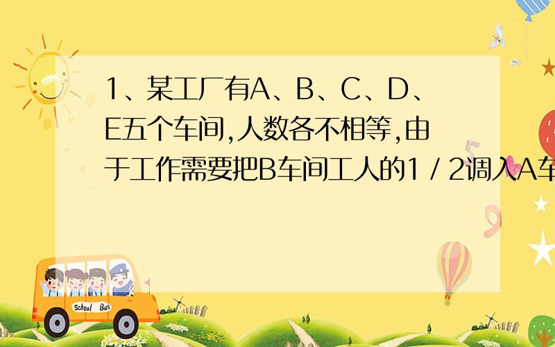 1、某工厂有A、B、C、D、E五个车间,人数各不相等,由于工作需要把B车间工人的1／2调入A车间,C车间工人的1／3调入B车间,D车间工人的1／4调入C车间,E车间工人的1／6调入D车间,现在五个车间都是