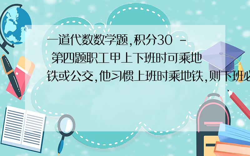 一道代数数学题,积分30 - 第四题职工甲上下班时可乘地铁或公交,他习惯上班时乘地铁,则下班必乘公交；下班时乘地铁,则第二天必乘公交上班.上个月甲乘地铁16次,早晨乘公交9次,下午乘公交1