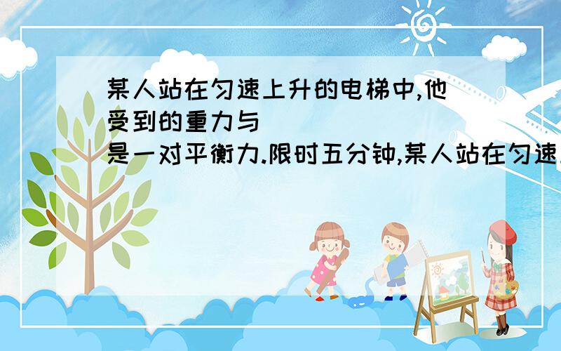 某人站在匀速上升的电梯中,他受到的重力与________是一对平衡力.限时五分钟,某人站在匀速上升的电梯中,他受到的重力与________是一对平衡力.他对电梯的压力与________是一对相互作用力.