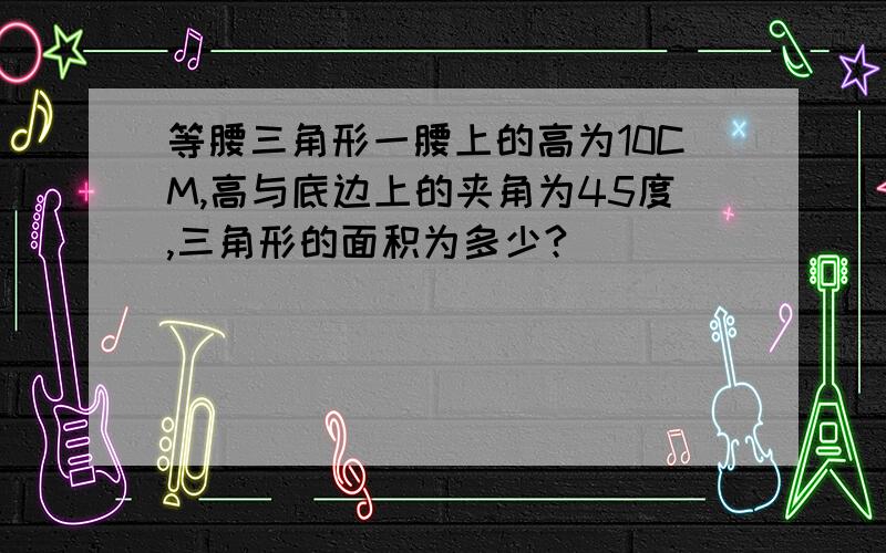 等腰三角形一腰上的高为10CM,高与底边上的夹角为45度,三角形的面积为多少?