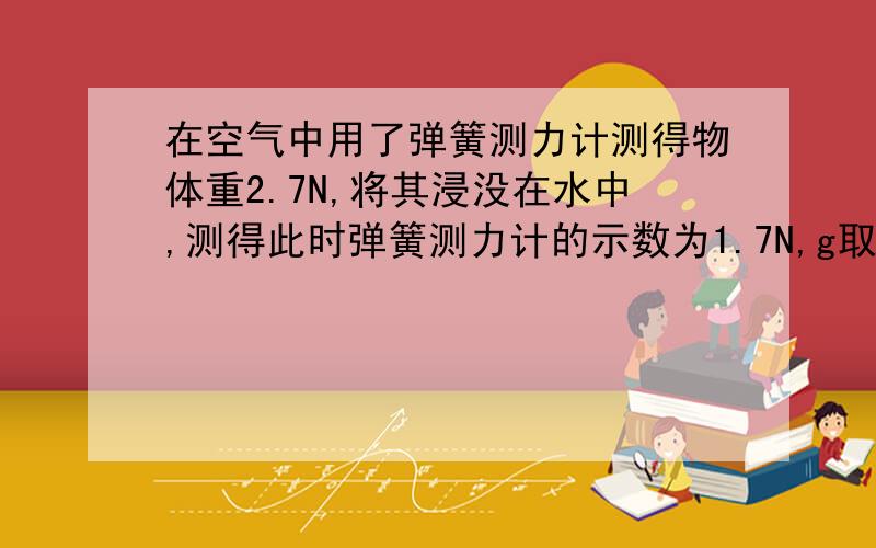 在空气中用了弹簧测力计测得物体重2.7N,将其浸没在水中,测得此时弹簧测力计的示数为1.7N,g取10N每千克求密度