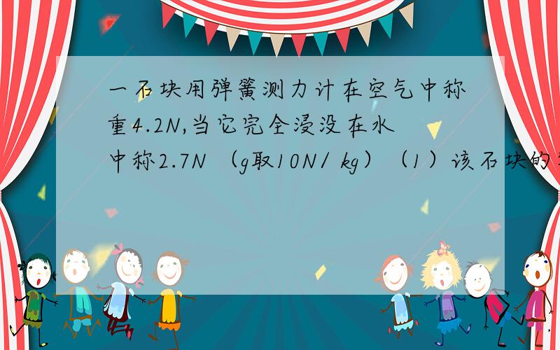 一石块用弹簧测力计在空气中称重4.2N,当它完全浸没在水中称2.7N （g取10N/ kg）（1）该石块的密度 （2）如将该石块在弹簧测力计下端,并将其完全浸没在密度为800kg每立方米的液体中,然后从液