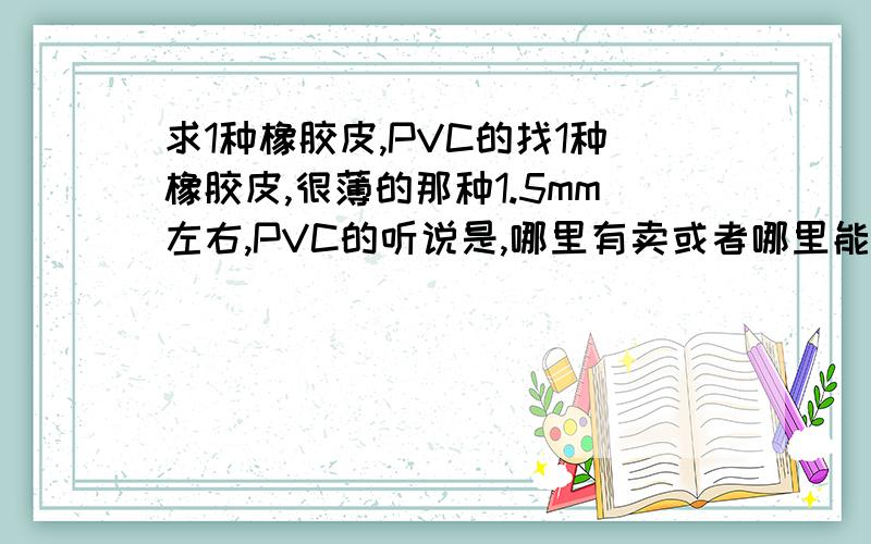 求1种橡胶皮,PVC的找1种橡胶皮,很薄的那种1.5mm左右,PVC的听说是,哪里有卖或者哪里能定做.我用在隔层的.费用不能超过2 元1平方.