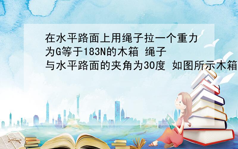 在水平路面上用绳子拉一个重力为G等于183N的木箱 绳子与水平路面的夹角为30度 如图所示木箱与在水平路面上用绳子拉一个重力为G等于183N的木箱 绳子与水平路面的夹角为30度 如图所示木箱