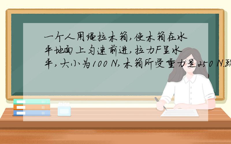 一个人用绳拉木箱,使木箱在水平地面上匀速前进,拉力F呈水平,大小为100 N,木箱所受重力是250 N.现这个