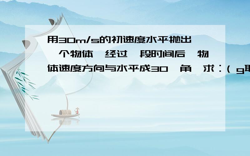 用30m/s的初速度水平抛出一个物体,经过一段时间后,物体速度方向与水平成30°角,求：( g取10m/s2 ) (1) 第一小题 为什么不能直接用位移来求呢?如：x=V0*t y=（1/2）gt²tan30°=y/x 求得的时间t却比