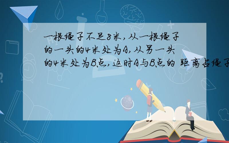 一根绳子不足8米,从一根绳子的一头的4米处为A,从另一头的4米处为B点,这时A与B点的 距离占绳子三分之一 绳米,从一根绳子的一头的4米处为A,从另一头的4米处为B点,这时A与B点的 距离占绳子三