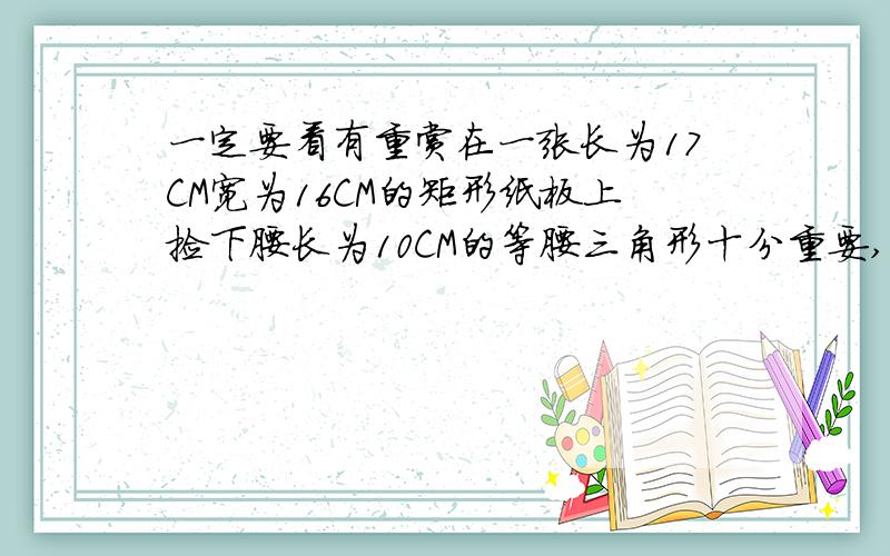 一定要看有重赏在一张长为17CM宽为16CM的矩形纸板上捡下腰长为10CM的等腰三角形十分重要,请凭良心回答!（要求三角形一顶点与矩形一顶点重合,其余两个顶点在矩形的边长上）请画出图形或