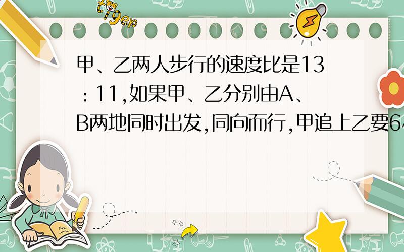 甲、乙两人步行的速度比是13：11,如果甲、乙分别由A、B两地同时出发,同向而行,甲追上乙要6小时,如果他们相向而行,几小时相遇?请解得详细点！谢谢！