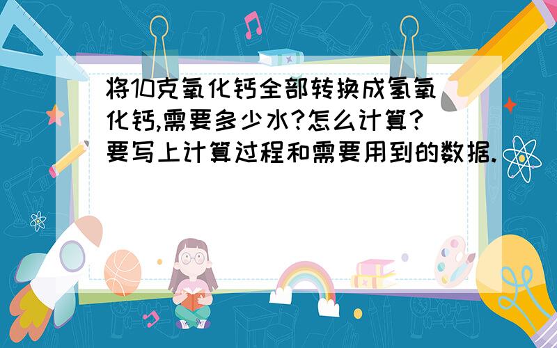 将10克氧化钙全部转换成氢氧化钙,需要多少水?怎么计算?要写上计算过程和需要用到的数据.