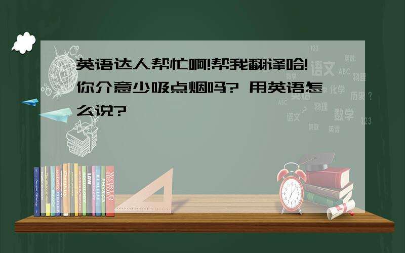 英语达人帮忙啊!帮我翻译哈!你介意少吸点烟吗? 用英语怎么说?