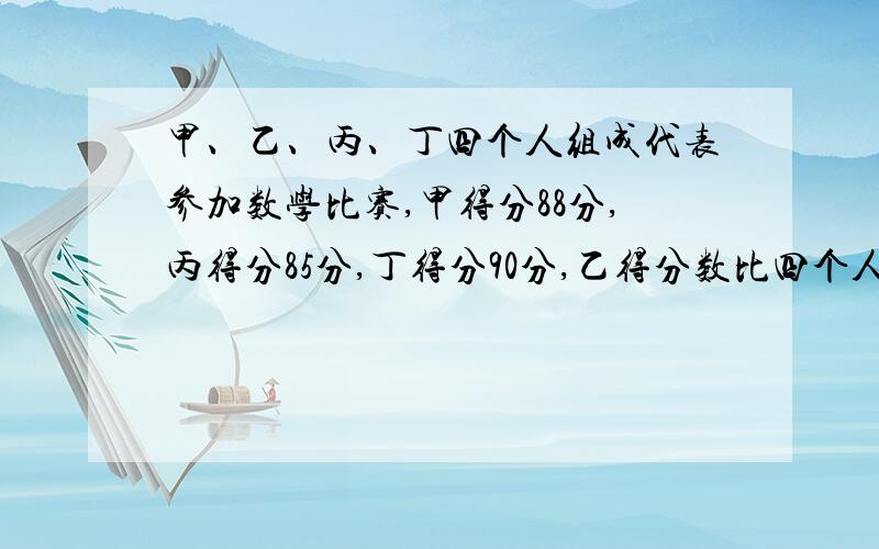 甲、乙、丙、丁四个人组成代表参加数学比赛,甲得分88分,丙得分85分,丁得分90分,乙得分数比四个人的平均分多4分.乙的成绩是多少?四个人的平均成绩是多少?