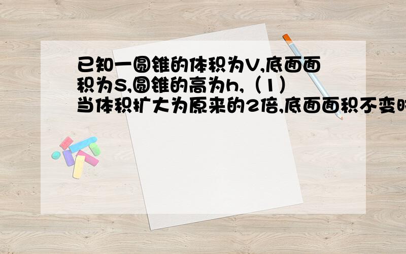 已知一圆锥的体积为V,底面面积为S,圆锥的高为h,（1）当体积扩大为原来的2倍,底面面积不变时,圆锥的高怎样变化?（2）当体积扩大为原来的2倍,圆锥的高之和求扩大后与扩大前的圆锥的高之