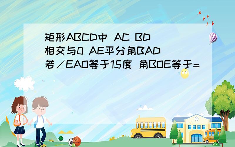 矩形ABCD中 AC BD 相交与0 AE平分角BAD 若∠EAO等于15度 角BOE等于=