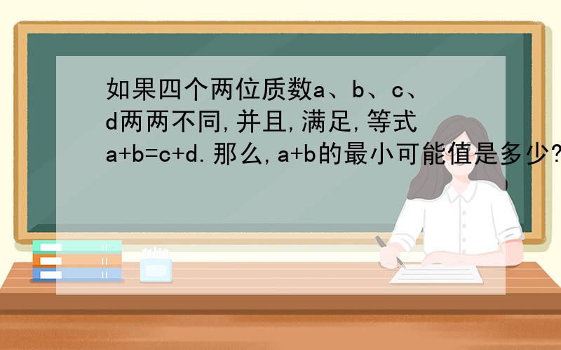 如果四个两位质数a、b、c、d两两不同,并且,满足,等式a+b=c+d.那么,a+b的最小可能值是多少?