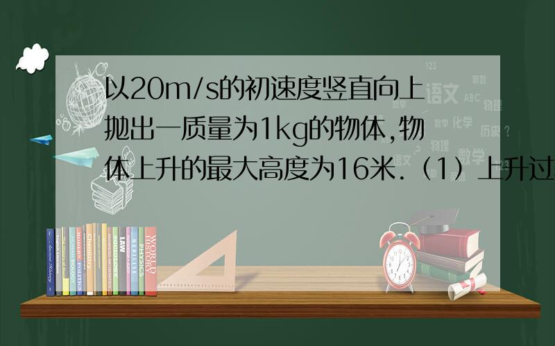 以20m/s的初速度竖直向上抛出一质量为1kg的物体,物体上升的最大高度为16米.（1）上升过程中物体克服空气阻力做的功是多少?（2）物体返回抛出点的速度为多少?