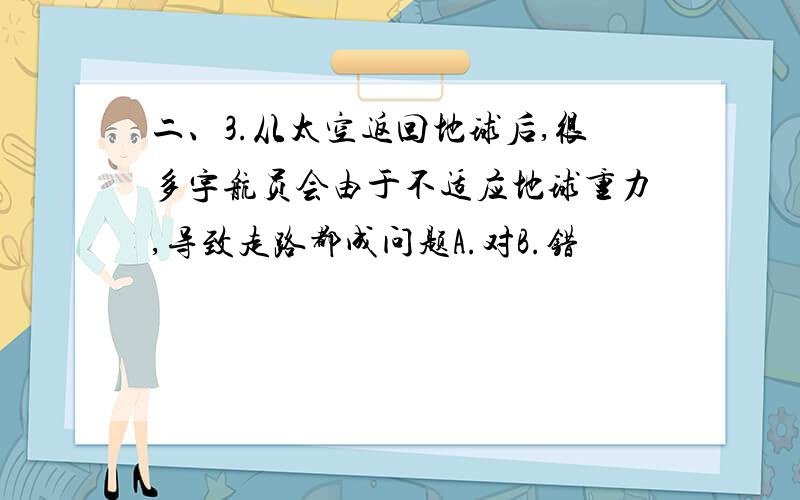 二、3.从太空返回地球后,很多宇航员会由于不适应地球重力,导致走路都成问题A.对B.错