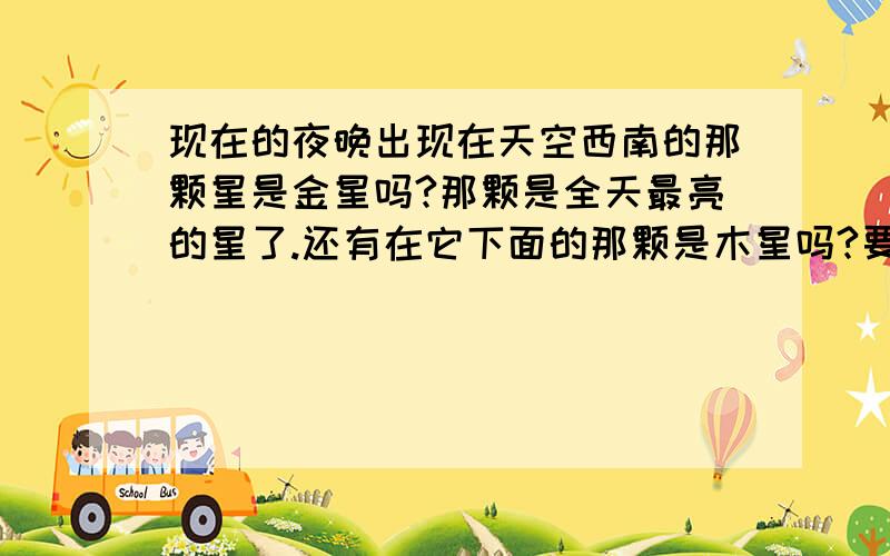 现在的夜晚出现在天空西南的那颗星是金星吗?那颗是全天最亮的星了.还有在它下面的那颗是木星吗?要肯定一点。