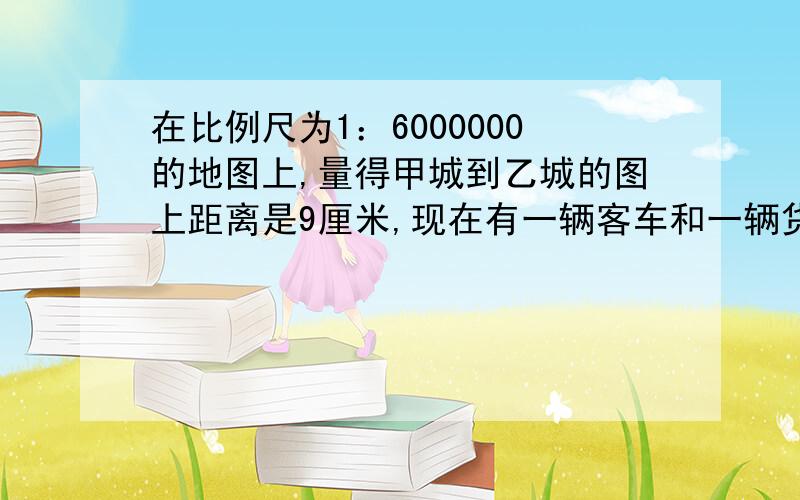 在比例尺为1：6000000的地图上,量得甲城到乙城的图上距离是9厘米,现在有一辆客车和一辆货车同时从甲、乙两地相对开出,客车每小时行100千米,货车的速度是客车的4\5.两车出发后几个小时相